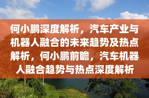 何小鵬深度解析，汽車產(chǎn)業(yè)與機(jī)器人融合的未來趨勢及熱點解析，何小鵬前瞻，汽車機(jī)器人融合趨勢與熱點深度解析