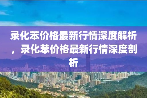 錄化苯價(jià)格最新行情深度解析，錄化苯價(jià)格最新行情深度剖析