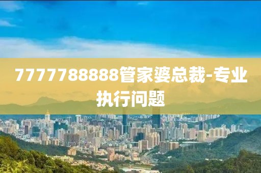 7777788888管家婆總裁-專業(yè)執(zhí)行問題