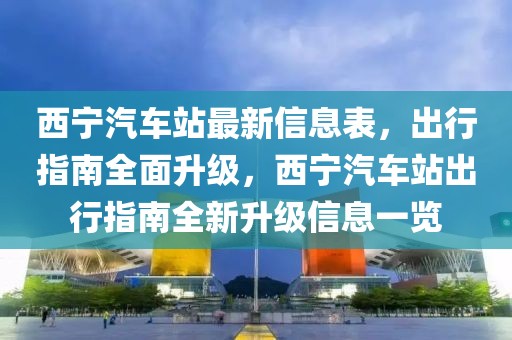 西寧汽車站最新信息表，出行指南全面升級，西寧汽車站出行指南全新升級信息一覽