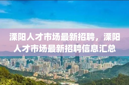 溧陽人才市場最新招聘，溧陽人才市場最新招聘信息匯總