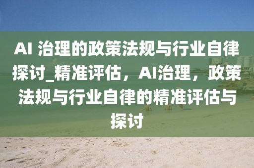 AI 治理的政策法規(guī)與行業(yè)自律探討_精準(zhǔn)評估，AI治理，政策法規(guī)與行業(yè)自律的精準(zhǔn)評估與探討
