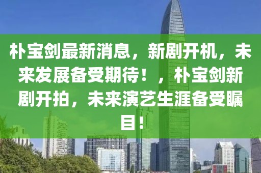 樸寶劍最新消息，新劇開機(jī)，未來(lái)發(fā)展備受期待！，樸寶劍新劇開拍，未來(lái)演藝生涯備受矚目！