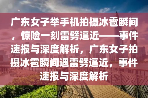 廣東女子舉手機(jī)拍攝冰雹瞬間，驚險(xiǎn)一刻雷劈逼近——事件速報(bào)與深度解析，廣東女子拍攝冰雹瞬間遇雷劈逼近，事件速報(bào)與深度解析