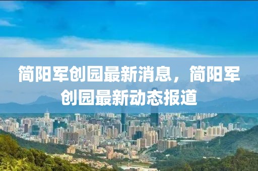 簡陽軍創(chuàng)園最新消息，簡陽軍創(chuàng)園最新動態(tài)報道