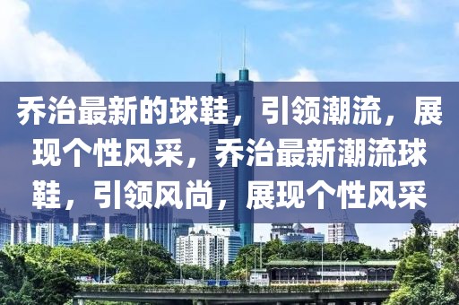 喬治最新的球鞋，引領(lǐng)潮流，展現(xiàn)個性風(fēng)采，喬治最新潮流球鞋，引領(lǐng)風(fēng)尚，展現(xiàn)個性風(fēng)采
