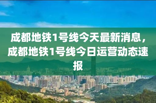 成都地鐵1號(hào)線今天最新消息，成都地鐵1號(hào)線今日運(yùn)營(yíng)動(dòng)態(tài)速報(bào)