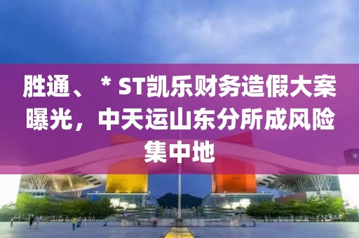 勝通、＊ST凱樂財(cái)務(wù)造假大案曝光，中天運(yùn)山東分所成風(fēng)險(xiǎn)集中地