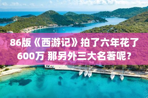 86版《西游記》拍了六年花了600萬(wàn) 那另外三大名著呢？