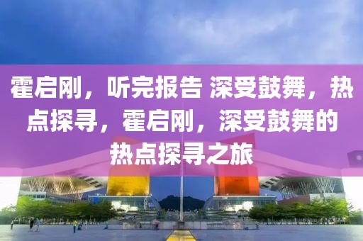 霍啟剛，聽完報告 深受鼓舞，熱點探尋，霍啟剛，深受鼓舞的熱點探尋之旅