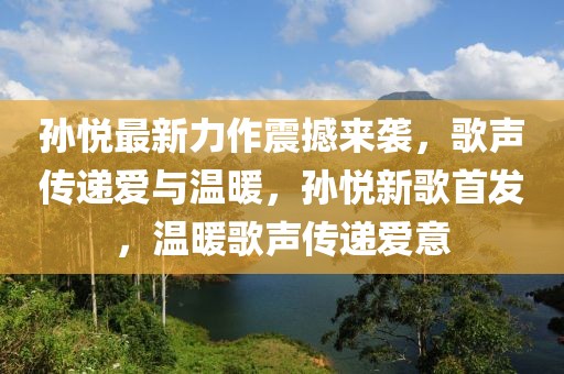 孫悅最新力作震撼來襲，歌聲傳遞愛與溫暖，孫悅新歌首發(fā)，溫暖歌聲傳遞愛意