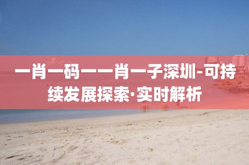 一肖一碼一一肖一子深圳-可持續(xù)發(fā)展探索·實(shí)時(shí)解析
