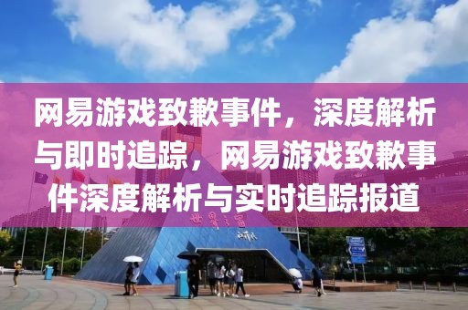 網(wǎng)易游戲致歉事件，深度解析與即時(shí)追蹤，網(wǎng)易游戲致歉事件深度解析與實(shí)時(shí)追蹤報(bào)道