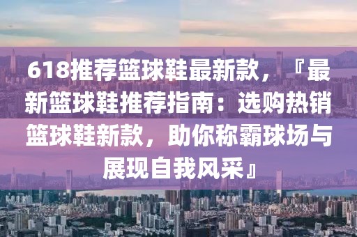 618推薦籃球鞋最新款，『最新籃球鞋推薦指南：選購熱銷籃球鞋新款，助你稱霸球場與展現(xiàn)自我風(fēng)采』