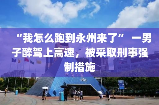 “我怎么跑到永州來了” 一男子醉駕上高速，被采取刑事強制措施