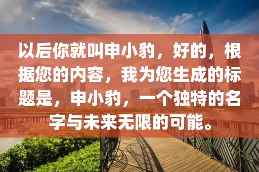 以后你就叫申小豹，好的，根據(jù)您的內(nèi)容，我為您生成的標題是，申小豹，一個獨特的名字與未來無限的可能。
