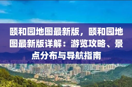 頤和園地圖最新版，頤和園地圖最新版詳解：游覽攻略、景點分布與導(dǎo)航指南