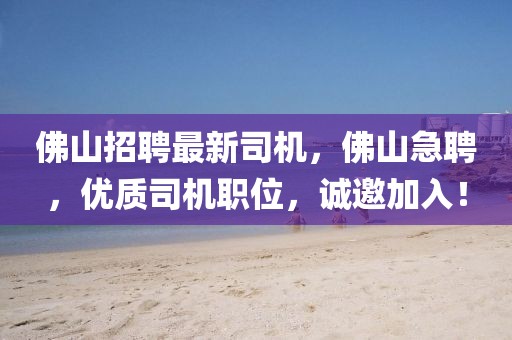佛山招聘最新司機，佛山急聘，優(yōu)質(zhì)司機職位，誠邀加入！