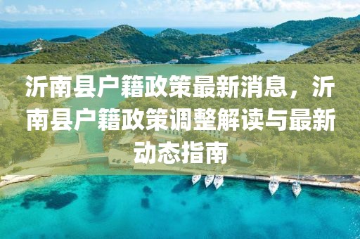 沂南縣戶籍政策最新消息，沂南縣戶籍政策調(diào)整解讀與最新動(dòng)態(tài)指南