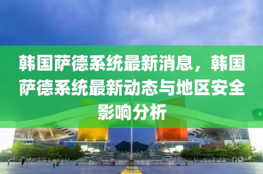 韓國薩德系統(tǒng)最新消息，韓國薩德系統(tǒng)最新動態(tài)與地區(qū)安全影響分析