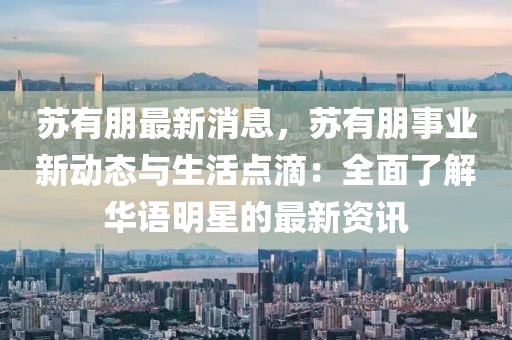 蘇有朋最新消息，蘇有朋事業(yè)新動(dòng)態(tài)與生活點(diǎn)滴：全面了解華語(yǔ)明星的最新資訊