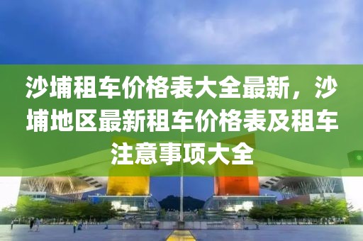沙埔租車價格表大全最新，沙埔地區(qū)最新租車價格表及租車注意事項大全