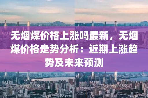 無煙煤價格上漲嗎最新，無煙煤價格走勢分析：近期上漲趨勢及未來預(yù)測