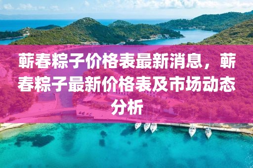 蘄春粽子價格表最新消息，蘄春粽子最新價格表及市場動態(tài)分析