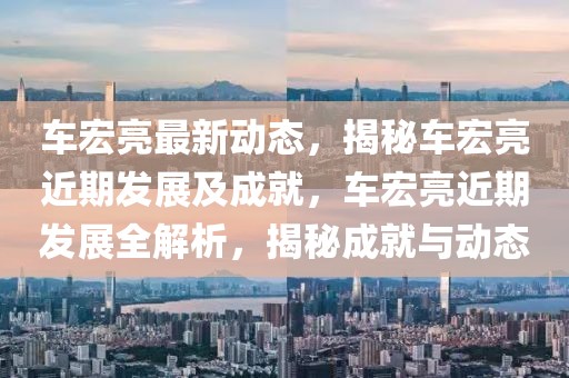 車宏亮最新動(dòng)態(tài)，揭秘車宏亮近期發(fā)展及成就，車宏亮近期發(fā)展全解析，揭秘成就與動(dòng)態(tài)