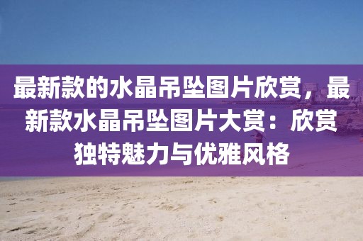 最新款的水晶吊墜圖片欣賞，最新款水晶吊墜圖片大賞：欣賞獨特魅力與優(yōu)雅風格