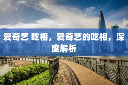 愛(ài)奇藝 吃相，愛(ài)奇藝的吃相，深度解析