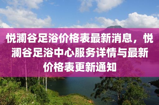悅瀾谷足浴價格表最新消息，悅瀾谷足浴中心服務(wù)詳情與最新價格表更新通知