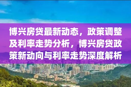 博興房貸最新動(dòng)態(tài)，政策調(diào)整及利率走勢(shì)分析，博興房貸政策新動(dòng)向與利率走勢(shì)深度解析