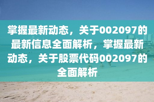 掌握最新動態(tài)，關(guān)于002097的最新信息全面解析，掌握最新動態(tài)，關(guān)于股票代碼002097的全面解析