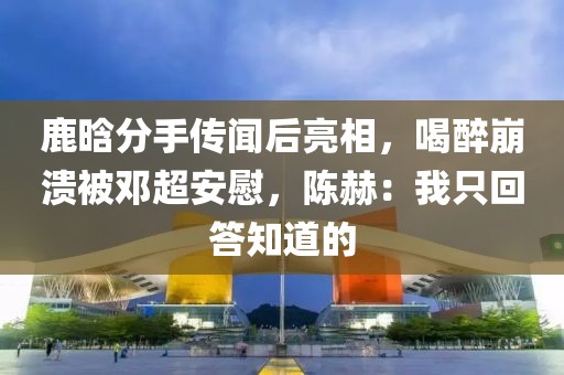 鹿晗分手傳聞后亮相，喝醉崩潰被鄧超安慰，陳赫：我只回答知道的