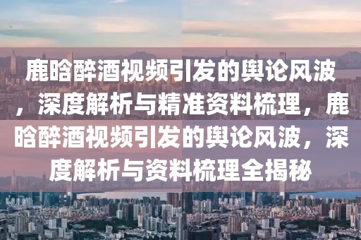 鹿晗醉酒視頻引發(fā)的輿論風波，深度解析與精準資料梳理，鹿晗醉酒視頻引發(fā)的輿論風波，深度解析與資料梳理全揭秘