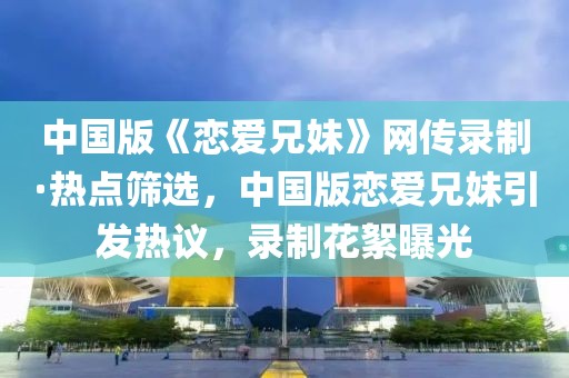 中國(guó)版《戀愛(ài)兄妹》網(wǎng)傳錄制·熱點(diǎn)篩選，中國(guó)版戀愛(ài)兄妹引發(fā)熱議，錄制花絮曝光