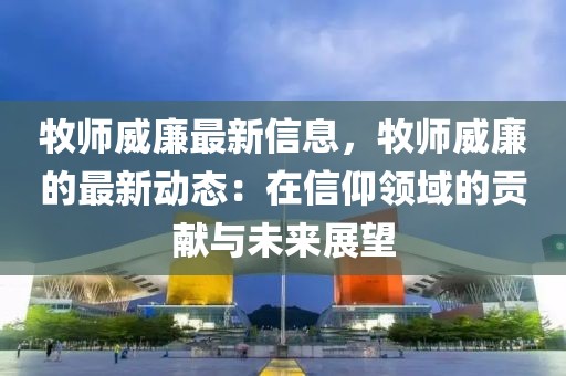 牧師威廉最新信息，牧師威廉的最新動(dòng)態(tài)：在信仰領(lǐng)域的貢獻(xiàn)與未來展望