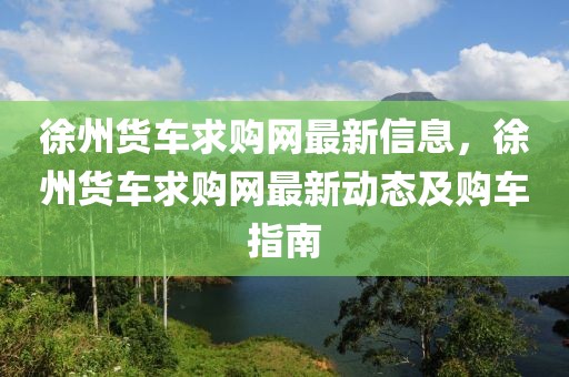 徐州貨車求購(gòu)網(wǎng)最新信息，徐州貨車求購(gòu)網(wǎng)最新動(dòng)態(tài)及購(gòu)車指南