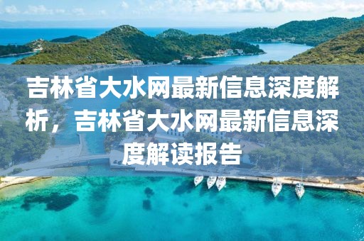 吉林省大水網(wǎng)最新信息深度解析，吉林省大水網(wǎng)最新信息深度解讀報告