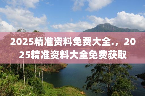2025精準(zhǔn)資料免費(fèi)大全.，2025精準(zhǔn)資料大全免費(fèi)獲取