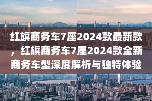 紅旗商務(wù)車7座2024款最新款，紅旗商務(wù)車7座2024款全新商務(wù)車型深度解析與獨(dú)特體驗(yàn)