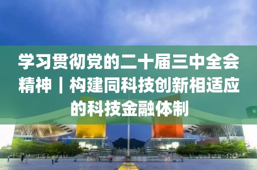 學(xué)習(xí)貫徹黨的二十屆三中全會精神｜構(gòu)建同科技創(chuàng)新相適應(yīng)的科技金融體制