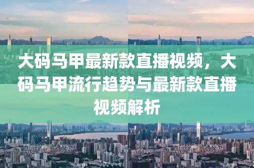 大碼馬甲最新款直播視頻，大碼馬甲流行趨勢與最新款直播視頻解析