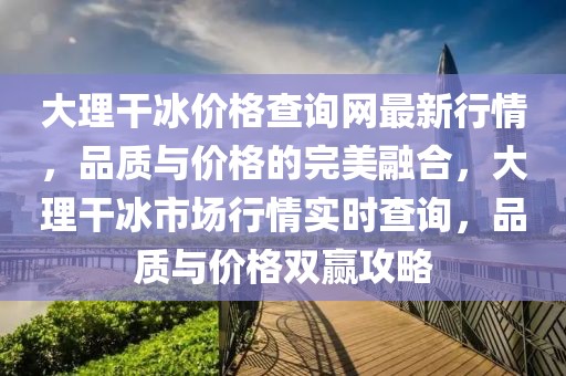 大理干冰價格查詢網(wǎng)最新行情，品質(zhì)與價格的完美融合，大理干冰市場行情實時查詢，品質(zhì)與價格雙贏攻略