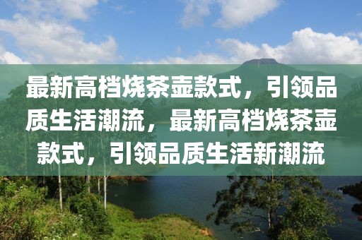 最新高檔燒茶壺款式，引領(lǐng)品質(zhì)生活潮流，最新高檔燒茶壺款式，引領(lǐng)品質(zhì)生活新潮流
