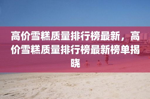 高價雪糕質(zhì)量排行榜最新，高價雪糕質(zhì)量排行榜最新榜單揭曉