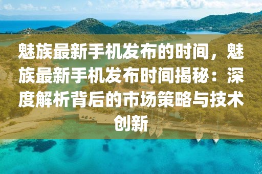 魅族最新手機(jī)發(fā)布的時(shí)間，魅族最新手機(jī)發(fā)布時(shí)間揭秘：深度解析背后的市場(chǎng)策略與技術(shù)創(chuàng)新