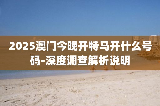 2025澳門今晚開(kāi)特馬開(kāi)什么號(hào)碼-深度調(diào)查解析說(shuō)明