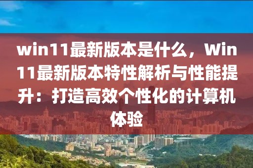 win11最新版本是什么，Win11最新版本特性解析與性能提升：打造高效個(gè)性化的計(jì)算機(jī)體驗(yàn)